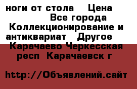 ноги от стола. › Цена ­ 12 000 - Все города Коллекционирование и антиквариат » Другое   . Карачаево-Черкесская респ.,Карачаевск г.